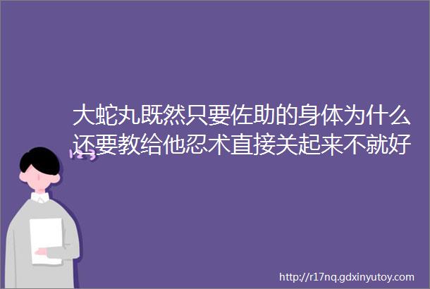 大蛇丸既然只要佐助的身体为什么还要教给他忍术直接关起来不就好了